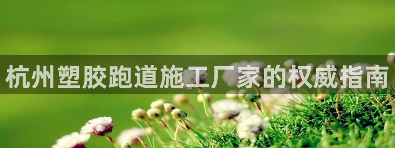 尊龙凯时国际：杭州塑胶跑道施工厂家的权威指南