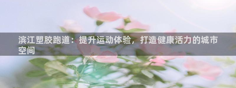 尊龙最经典的三个角色：滨江塑胶跑道：提升运动体验，打造健康活